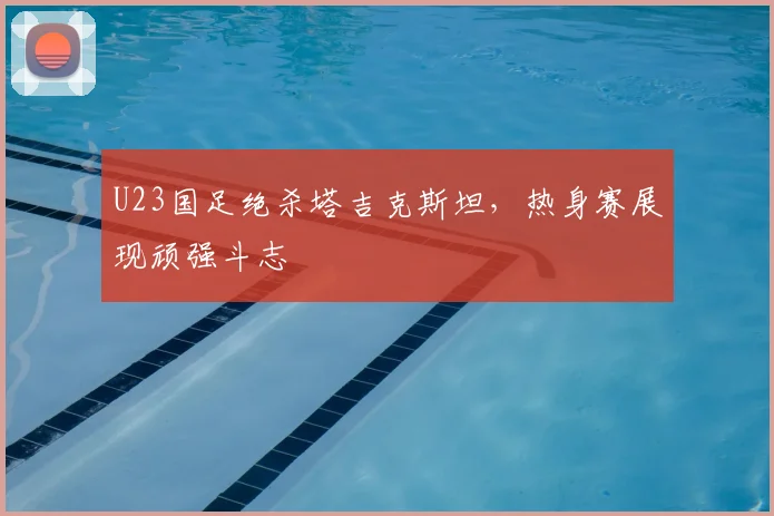 U23国足绝杀塔吉克斯坦,热身赛展现顽强斗志