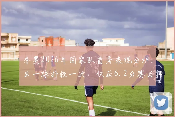 李昊2026年国家队首秀表现分析:丢一球扑救一次,仅获6.2分赛后评分,背后原因引热议