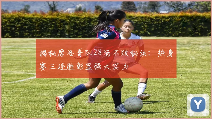揭秘摩洛哥队28场不败秘诀：热身赛三连胜彰显强大实力