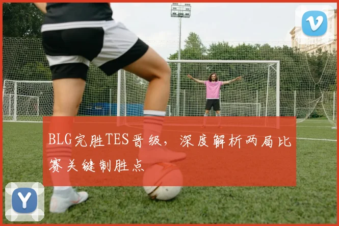 BLG完胜TES晋级，深度解析两局比赛关键制胜点