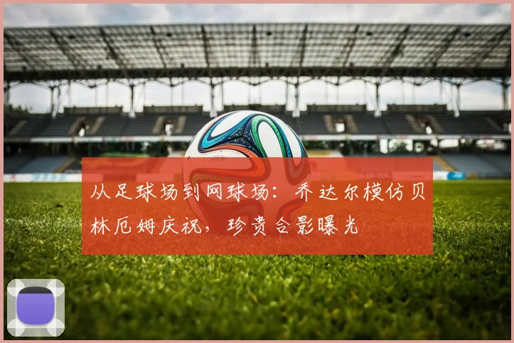 从足球场到网球场:乔达尔模仿贝林厄姆庆祝,珍贵合影曝光