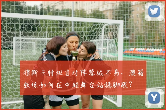 穆斯卡特坦言对阵蓉城不易，澳籍教练如何在中超舞台站稳脚跟？