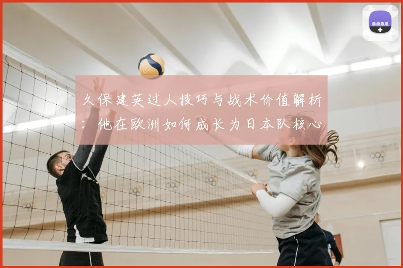 久保建英过人技巧与战术价值解析：他在欧洲如何成长为日本队核心