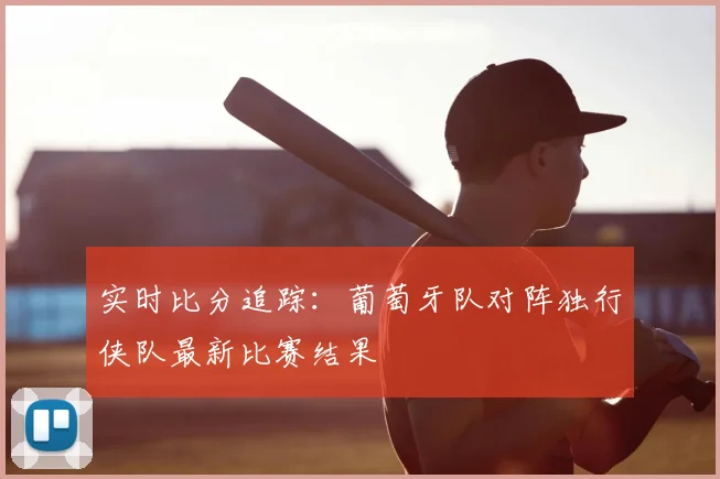 实时比分追踪:葡萄牙队对阵独行侠队最新比赛结果