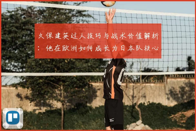 久保建英过人技巧与战术价值解析：他在欧洲如何成长为日本队核心