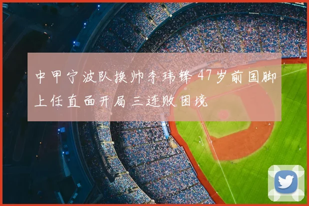中甲宁波队换帅李玮锋 47岁前国脚上任直面开局三连败困境