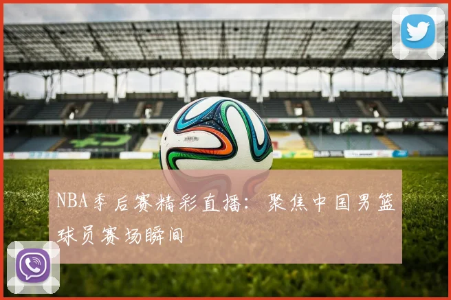 NBA季后赛精彩直播：聚焦中国男篮球员赛场瞬间