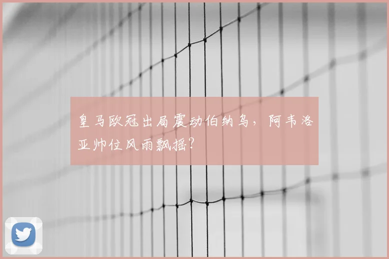 皇马欧冠出局震动伯纳乌，阿韦洛亚帅位风雨飘摇？
