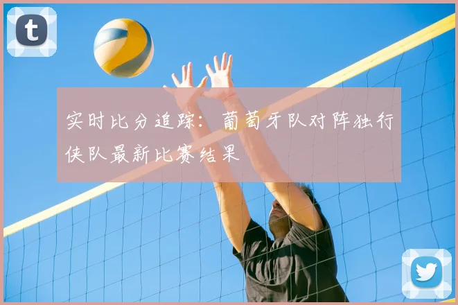 实时比分追踪:葡萄牙队对阵独行侠队最新比赛结果